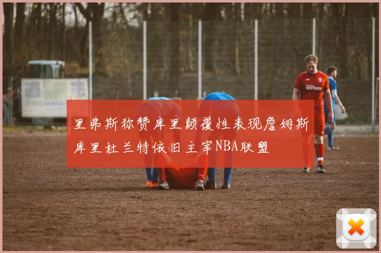 里弗斯称赞库里颠覆性表现詹姆斯库里杜兰特依旧主宰NBA联盟