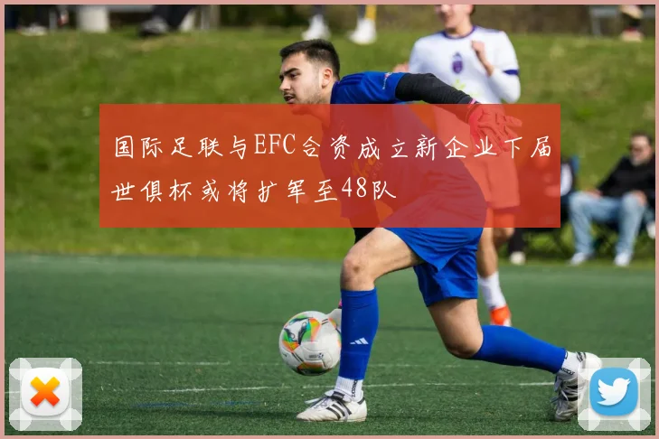 国际足联与EFC合资成立新企业下届世俱杯或将扩军至48队