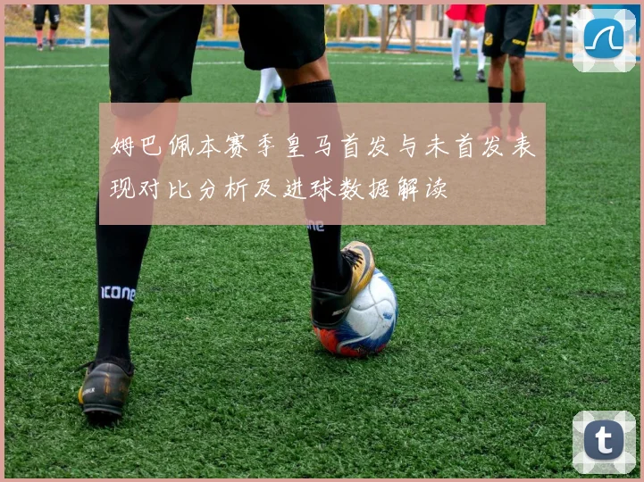 姆巴佩本赛季皇马首发与未首发表现对比分析及进球数据解读