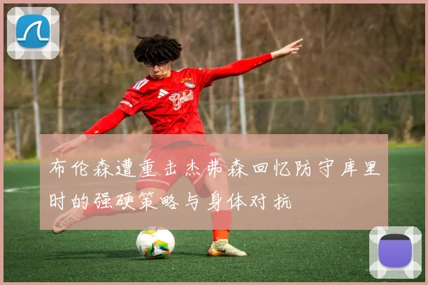 布伦森遭重击杰弗森回忆防守库里时的强硬策略与身体对抗