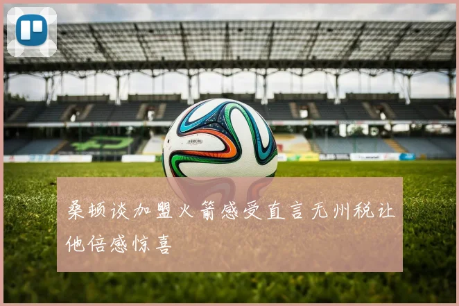 桑顿谈加盟火箭感受直言无州税让他倍感惊喜