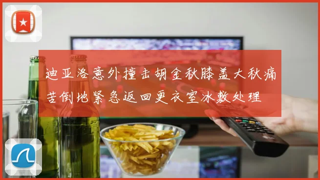 迪亚洛意外撞击胡金秋膝盖大秋痛苦倒地紧急返回更衣室冰敷处理