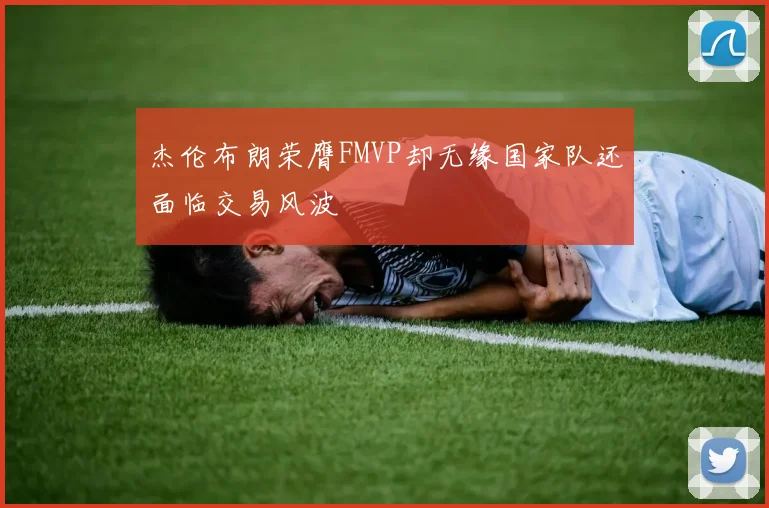 杰伦布朗荣膺FMVP却无缘国家队还面临交易风波
