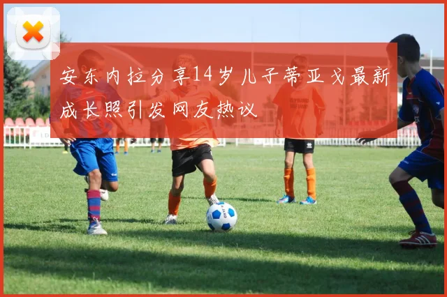安东内拉分享14岁儿子蒂亚戈最新成长照引发网友热议