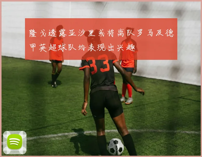 隆戈透露亚沙里或将离队罗马及德甲英超球队均表现出兴趣