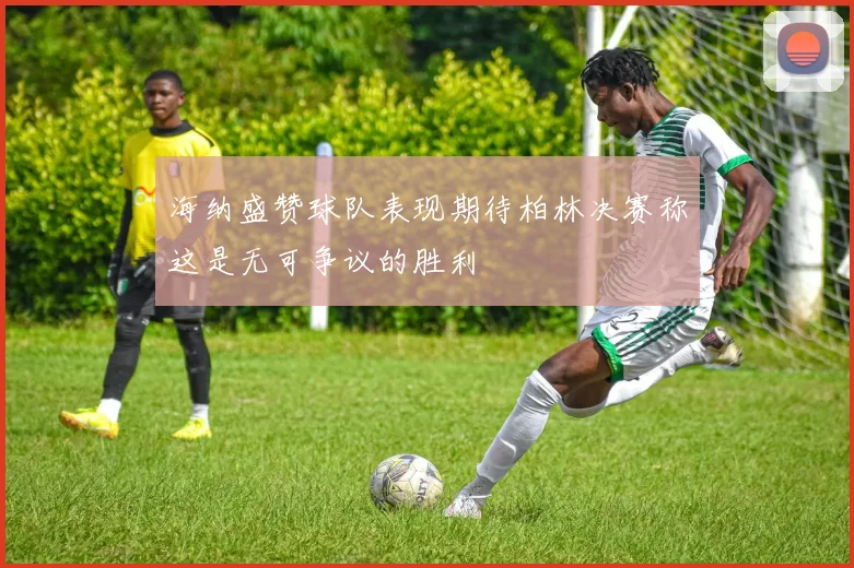 海纳盛赞球队表现期待柏林决赛称这是无可争议的胜利