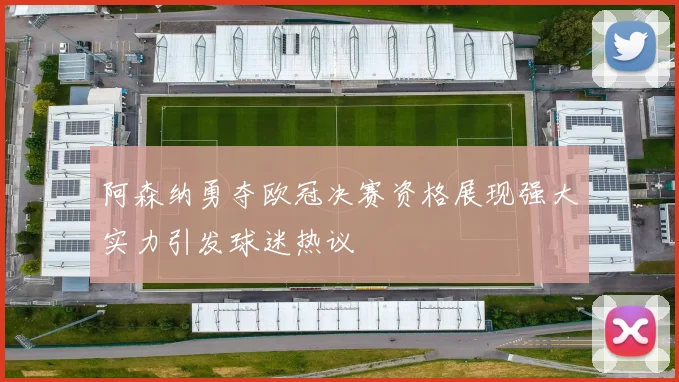 阿森纳勇夺欧冠决赛资格展现强大实力引发球迷热议