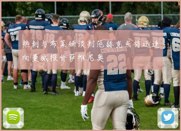 热刺与布莱顿谈判范赫克或将迅速向曼城报价萨维尼奥