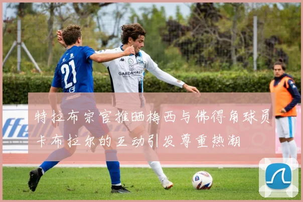 特拉布宗官推晒梅西与佛得角球员卡布拉尔的互动引发尊重热潮