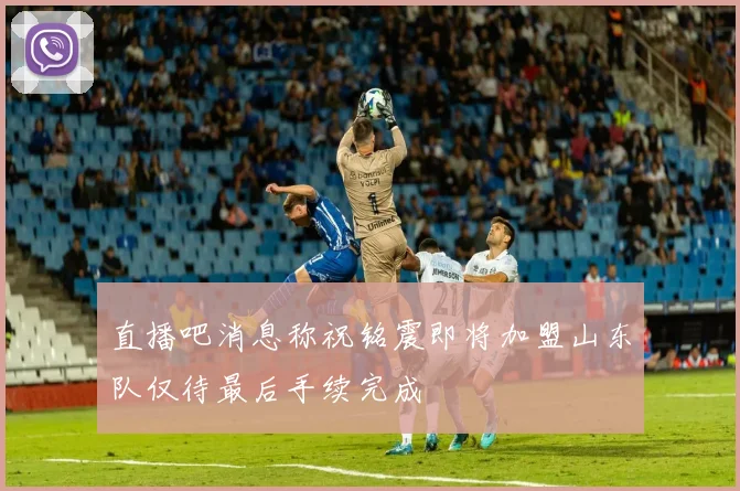 直播吧消息称祝铭震即将加盟山东队仅待最后手续完成