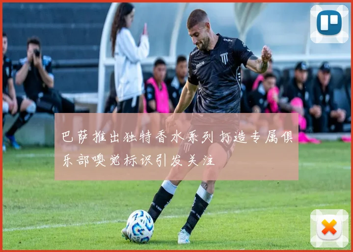 巴萨推出独特香水系列打造专属俱乐部嗅觉标识引发关注