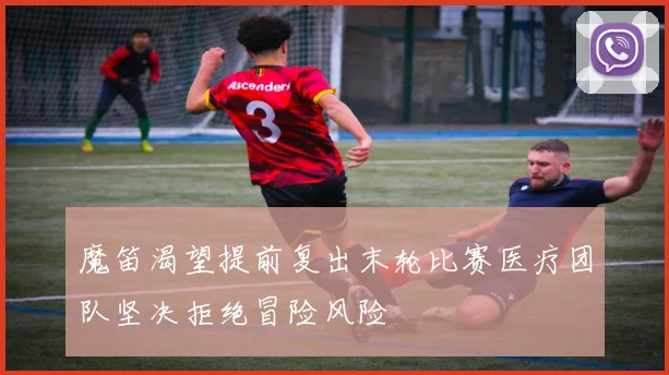 魔笛渴望提前复出末轮比赛医疗团队坚决拒绝冒险风险