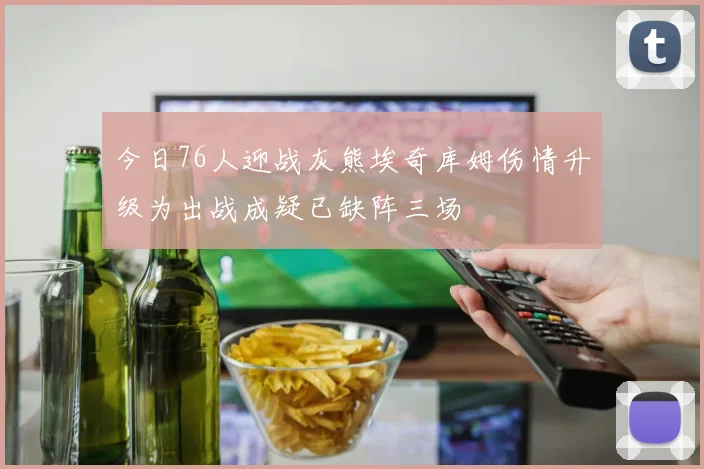 今日76人迎战灰熊埃奇库姆伤情升级为出战成疑已缺阵三场