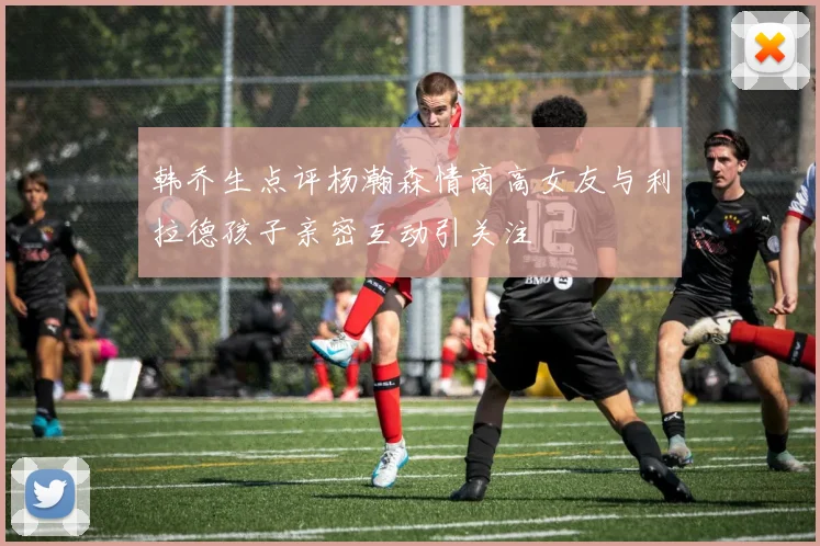 韩乔生点评杨瀚森情商高女友与利拉德孩子亲密互动引关注