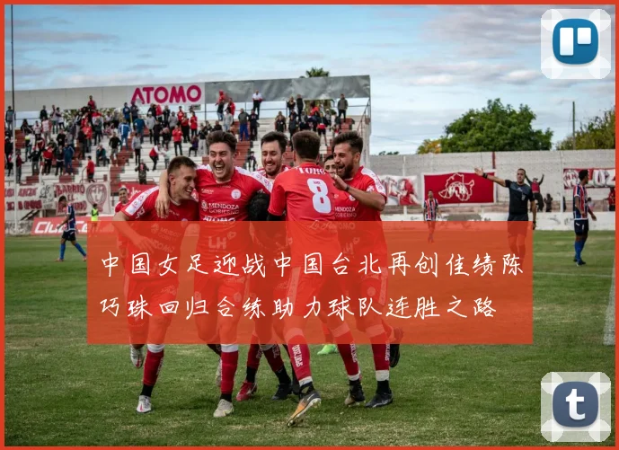 中国女足迎战中国台北再创佳绩陈巧珠回归合练助力球队连胜之路