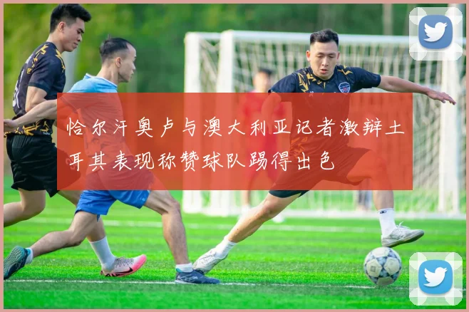 恰尔汗奥卢与澳大利亚记者激辩土耳其表现称赞球队踢得出色