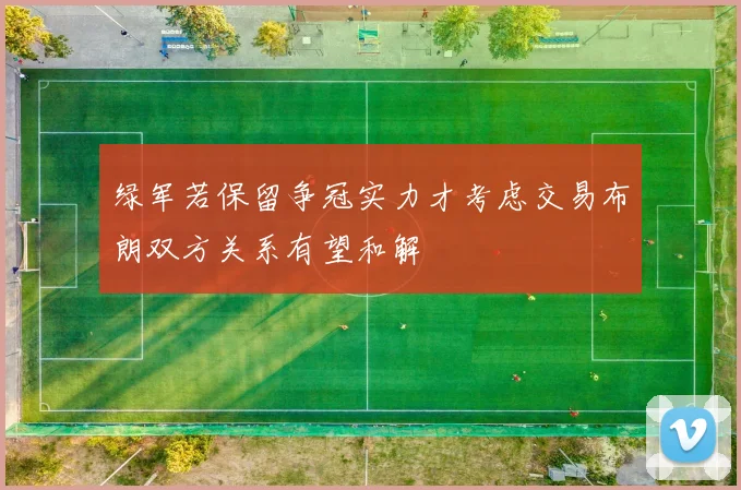 绿军若保留争冠实力才考虑交易布朗双方关系有望和解