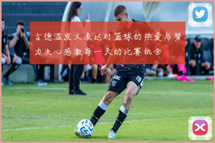 古德温发文表达对篮球的热爱与努力决心感激每一天的比赛机会