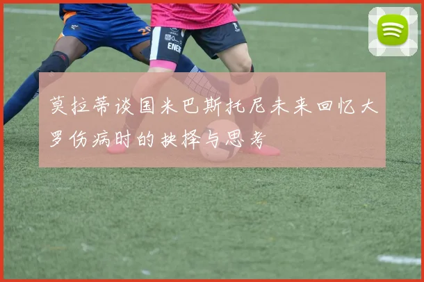莫拉蒂谈国米巴斯托尼未来回忆大罗伤病时的抉择与思考