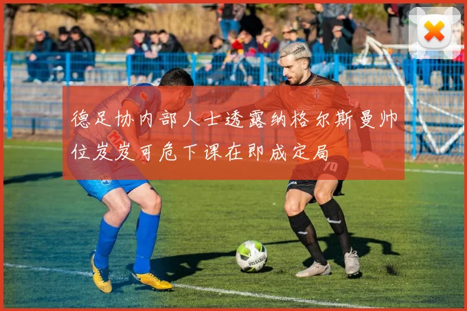 德足协内部人士透露纳格尔斯曼帅位岌岌可危下课在即成定局