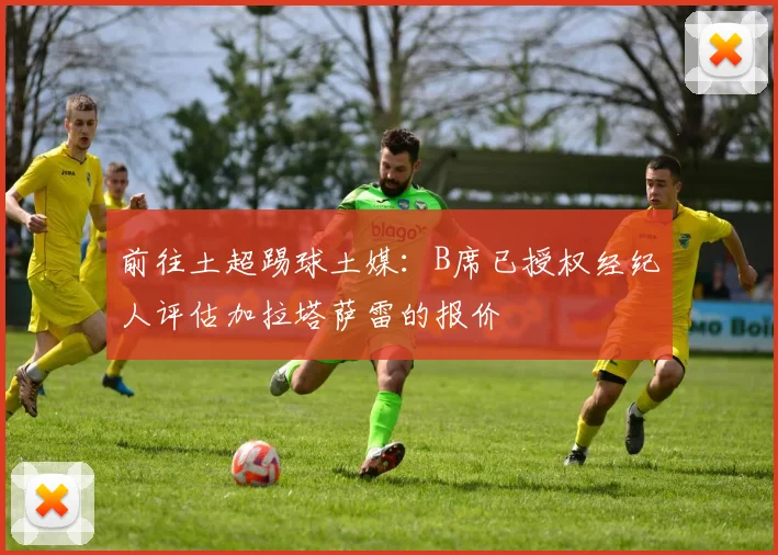 前往土超踢球土媒：B席已授权经纪人评估加拉塔萨雷的报价