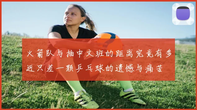 火箭队与抽中文班的距离究竟有多近只差一颗乒乓球的遗憾与痛苦