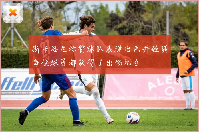 斯卡洛尼称赞球队表现出色并强调每位球员都获得了出场机会